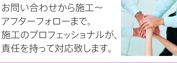 お問い合わせから施工～アフターフォローまで。施工のプロフェッショナルが、責任を持って対応致します。