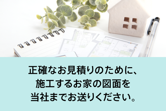 正確なお見積りのために、施工するお家の図面を当社までお送りください。