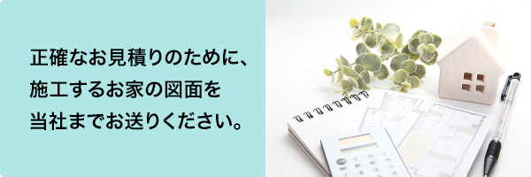 正確なお見積りのために、施工するお家の図面を当社までお送りください。